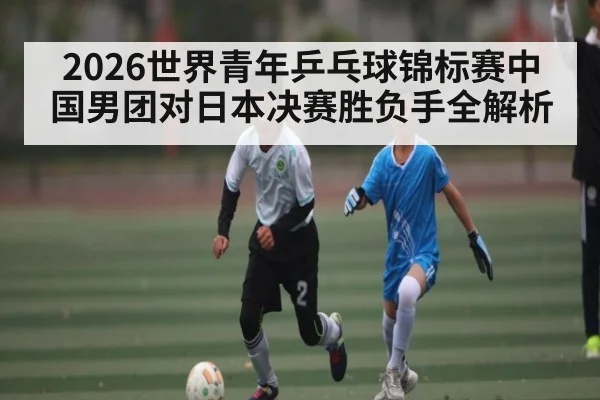2026世界青年乒乓球锦标赛中国男团对日本决赛胜负手全解析